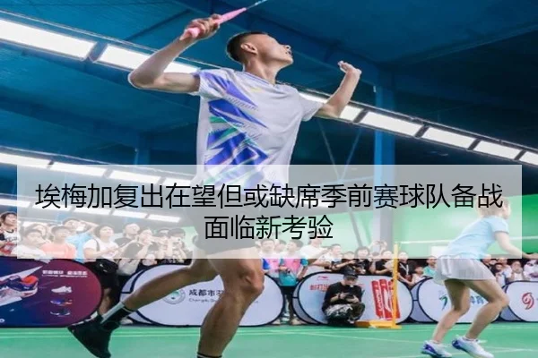 埃梅加复出在望但或缺席季前赛球队备战面临新考验