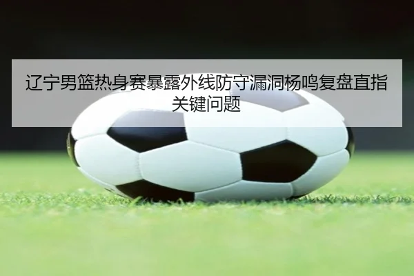 辽宁男篮热身赛暴露外线防守漏洞杨鸣复盘直指关键问题