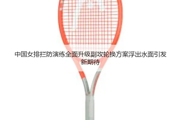 中国女排拦防演练全面升级副攻轮换方案浮出水面引发新期待